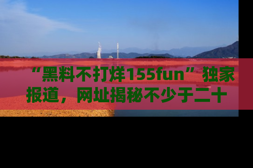 “黑料不打烊155fun”独家报道,网址揭秘不少于二十条惊人黑料新闻!