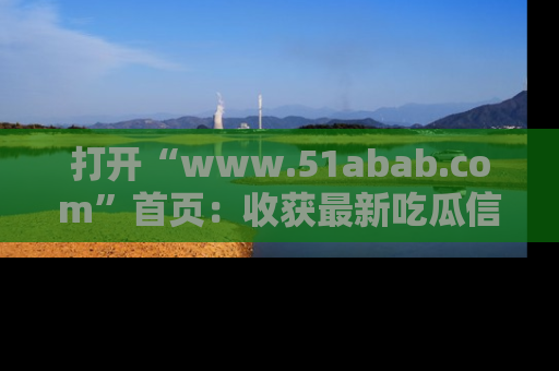打开“www.51abab.com”首页：收获最新吃瓜信息，成为圈内明星动态达人！