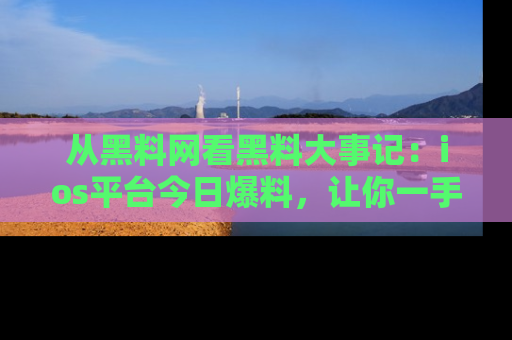 从黑料网看黑料大事记：ios平台今日爆料，让你一手掌握八卦内幕