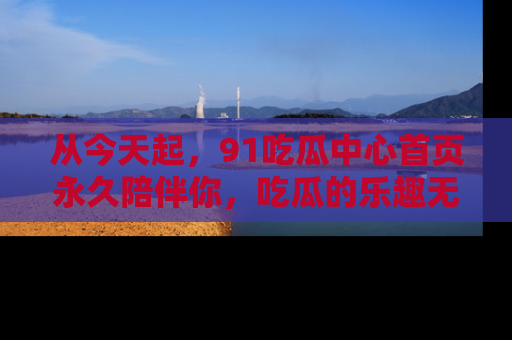 从今天起，91吃瓜中心首页永久陪伴你，吃瓜的乐趣无穷无尽！