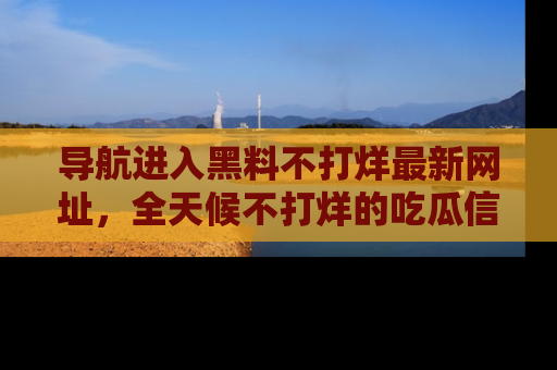 导航进入黑料不打烊最新网址，全天候不打烊的吃瓜信息为你奉上！