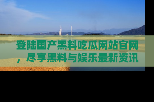 登陆国产黑料吃瓜网站官网，尽享黑料与娱乐最新资讯