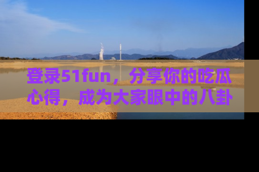登录51fun，分享你的吃瓜心得，成为大家眼中的八卦专家！