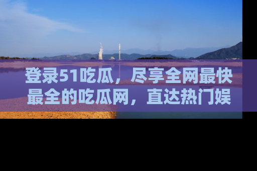 登录51吃瓜，尽享全网最快最全的吃瓜网，直达热门娱乐新闻！