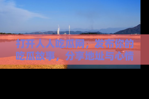 打开人人吃瓜网，发布你的吃瓜故事，分享地址与心情！