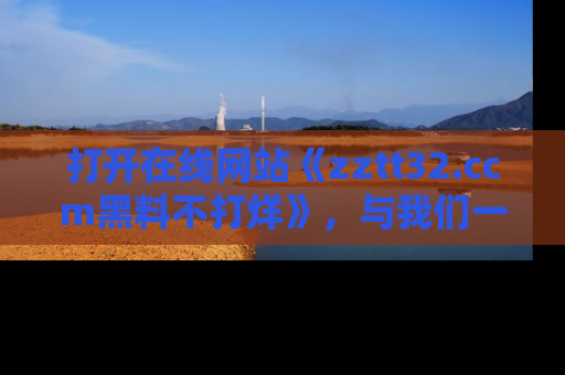打开在线网站《zztt32.ccm黑料不打烊》，与我们一起揭露那些鲜为人知的黑料与明星秘密！