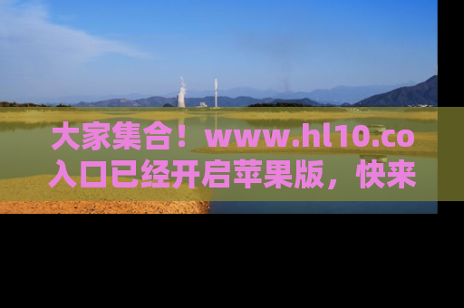 大家集合！www.hl10.co入口已经开启苹果版，快来一起享受吃瓜吧！