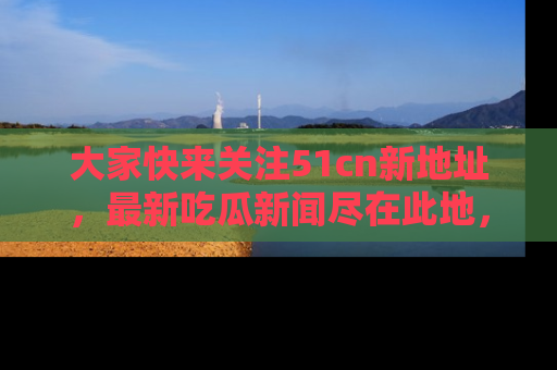 大家快来关注51cn新地址，最新吃瓜新闻尽在此地，绝对不容错过哦！