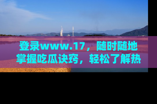 登录www.17，随时随地掌握吃瓜诀窍，轻松了解热点！