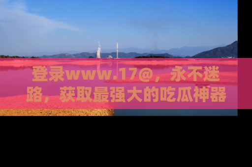 登录www.17@，永不迷路，获取最强大的吃瓜神器，解锁娱乐新动态。