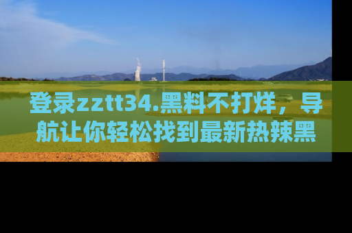 登录zztt34.黑料不打烊，导航让你轻松找到最新热辣黑料，吃瓜更方便！
