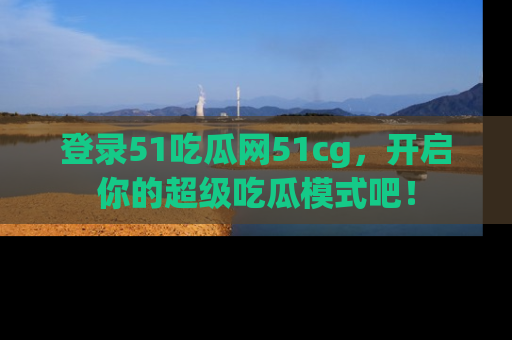 登录51吃瓜网51cg，开启你的超级吃瓜模式吧！