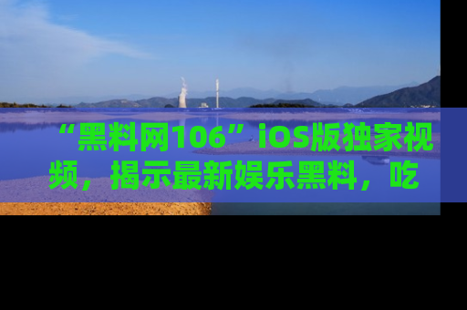 “黑料网106”iOS版独家视频,揭示最新娱乐黑料,吃瓜不停!