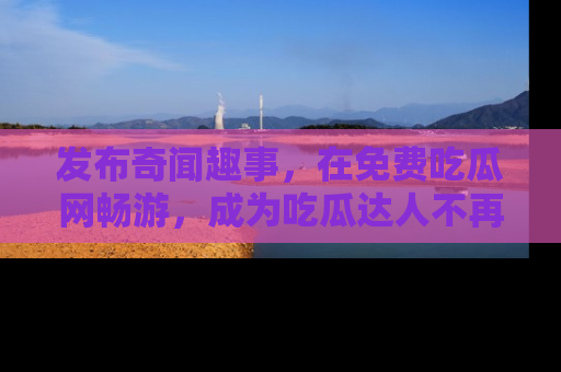 发布奇闻趣事，在免费吃瓜网畅游，成为吃瓜达人不再是梦！