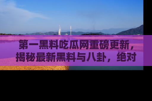 第一黑料吃瓜网重磅更新，揭秘最新黑料与八卦，绝对不容错过