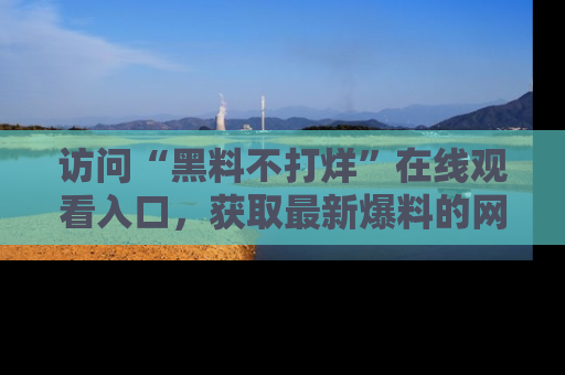 访问“黑料不打烊”在线观看入口，获取最新爆料的网址！