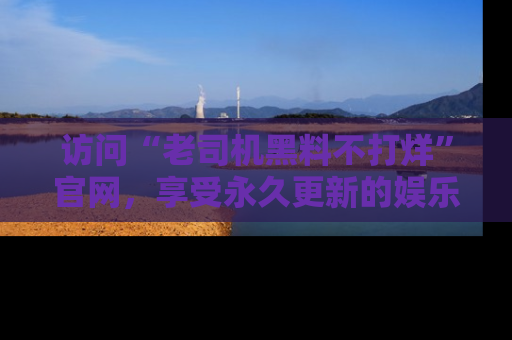 访问“老司机黑料不打烊”官网，享受永久更新的娱乐八卦和内幕新闻！