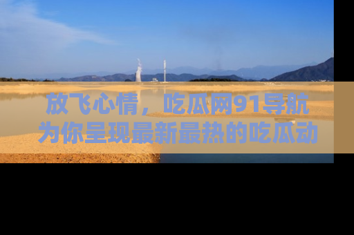 放飞心情，吃瓜网91导航为你呈现最新最热的吃瓜动态！