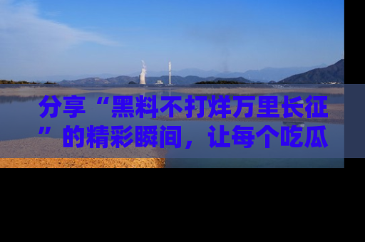 分享“黑料不打烊万里长征”的精彩瞬间，让每个吃瓜人都乐在其中！