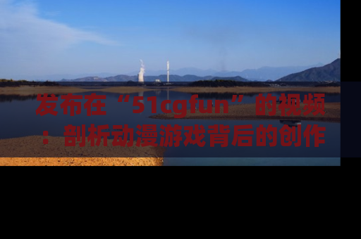 发布在“51cgfun”的视频：剖析动漫游戏背后的创作故事与文化意蕴！