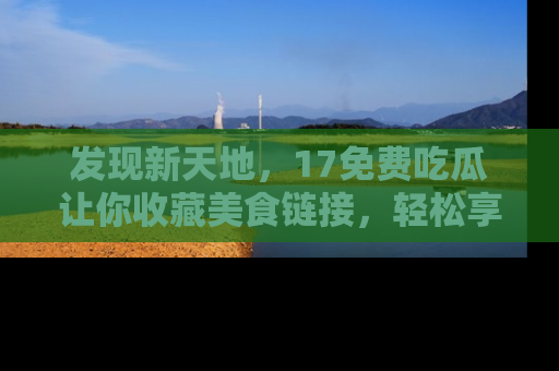 发现新天地，17免费吃瓜让你收藏美食链接，轻松享受美好生活