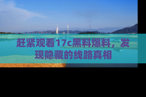 赶紧观看17c黑料爆料，发现隐藏的线路真相