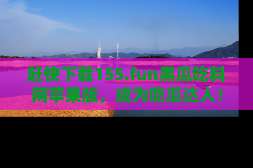赶快下载155.fun黑瓜吃料网苹果版，成为吃瓜达人！