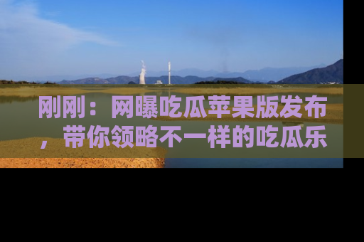 刚刚：网曝吃瓜苹果版发布，带你领略不一样的吃瓜乐趣！