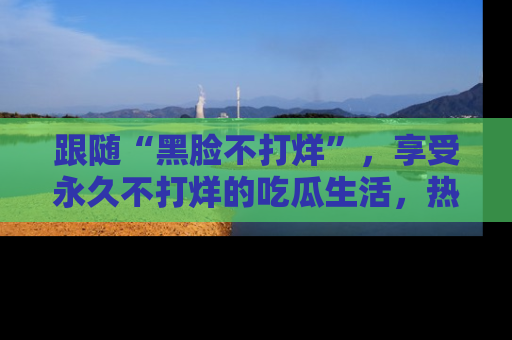 跟随“黑脸不打烊”，享受永久不打烊的吃瓜生活，热辣八卦不断