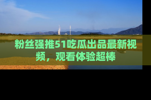 粉丝强推51吃瓜出品最新视频，观看体验超棒