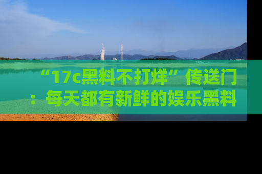 “17c黑料不打烊”传送门:每天都有新鲜的娱乐黑料等你来揭秘!