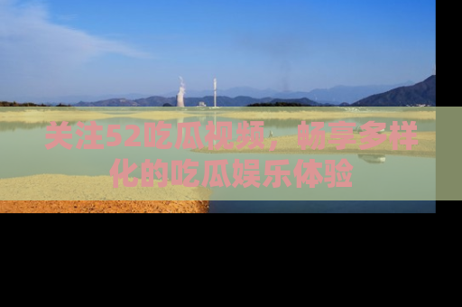 关注52吃瓜视频，畅享多样化的吃瓜娱乐体验