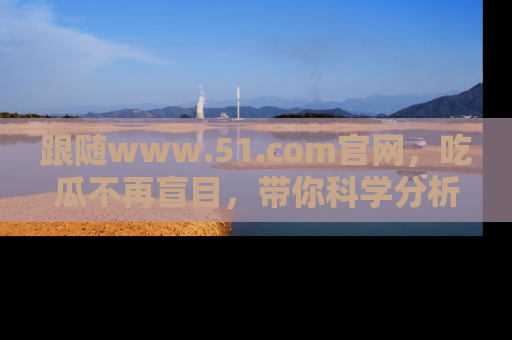 跟随www.51.com官网，吃瓜不再盲目，带你科学分析娱乐圈动态！