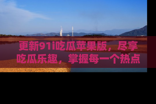 更新91i吃瓜苹果版，尽享吃瓜乐趣，掌握每一个热点话题
