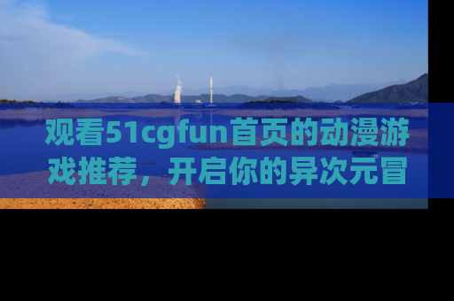 观看51cgfun首页的动漫游戏推荐，开启你的异次元冒险之旅！