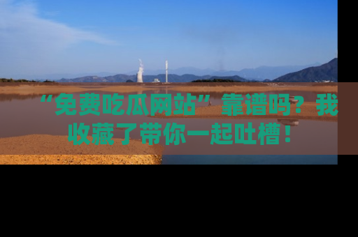 “免费吃瓜网站”靠谱吗?我收藏了带你一起吐槽!