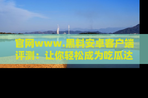 官网www.黑料安卓客户端评测：让你轻松成为吃瓜达人！