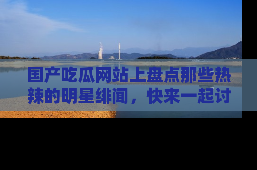 国产吃瓜网站上盘点那些热辣的明星绯闻，快来一起讨论吧！