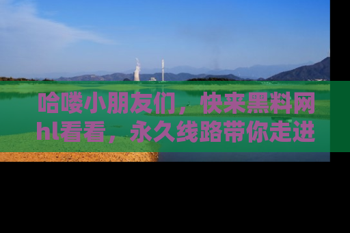 哈喽小朋友们，快来黑料网hl看看，永久线路带你走进吃瓜新天地！