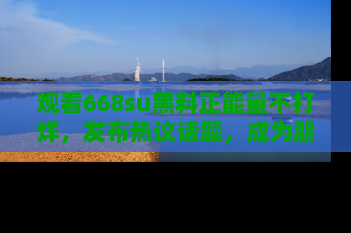 观看668su黑料正能量不打烊，发布热议话题，成为朋友圈焦点！