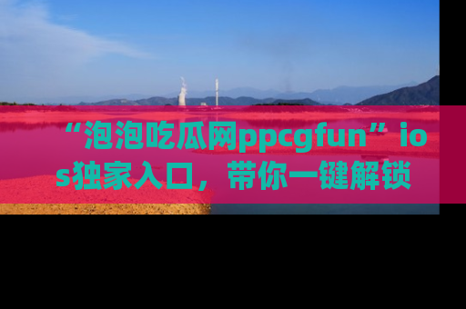 “泡泡吃瓜网ppcgfun”ios独家入口,带你一键解锁最新娱乐资讯,快来吃瓜!