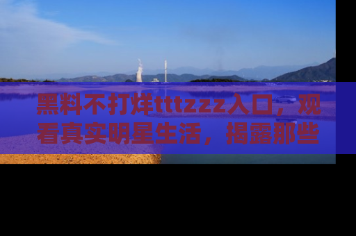 黑料不打烊tttzzz入口，观看真实明星生活，揭露那些不为人知的真相