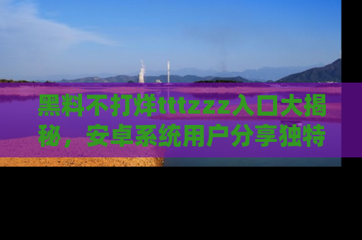黑料不打烊tttzzz入口大揭秘,安卓系统用户分享独特的获取方式!