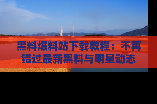 黑料爆料站下载教程:不再错过最新黑料与明星动态