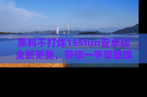 黑料不打烊155fun安卓版全新更新,带你一手掌握娱乐圈的秘密与八卦!