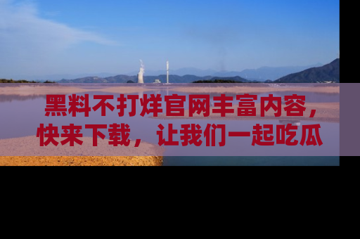 黑料不打烊官网丰富内容，快来下载，让我们一起吃瓜吧！