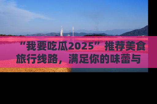 “我要吃瓜2025”推荐美食旅行线路,满足你的味蕾与好奇心