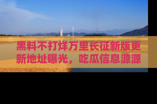 黑料不打烊万里长征新版更新地址曝光，吃瓜信息源源不断