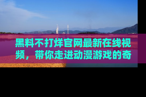 黑料不打烊官网最新在线视频，带你走进动漫游戏的奇幻与现实交汇处