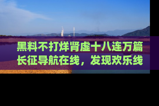 黑料不打烊肾虚十八连万篇长征导航在线，发现欢乐线路的最佳app推荐！